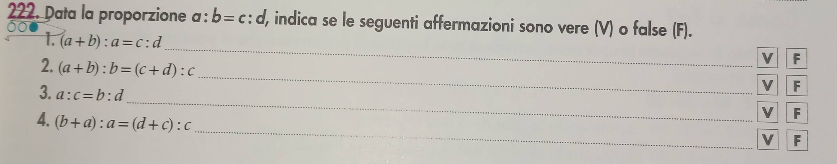 Data la proporzione a : b=c: : d, indica se le seguenti affermazioni sono vere (V) o false (F). 
_ 
1. (a+b):a=c:d
2. (a+b):b=(c+d):c
VF 
_ 
3. a:c=b:d
_ 
V F 
4. (b+a):a=(d+c):c
V F 
_ 
v F