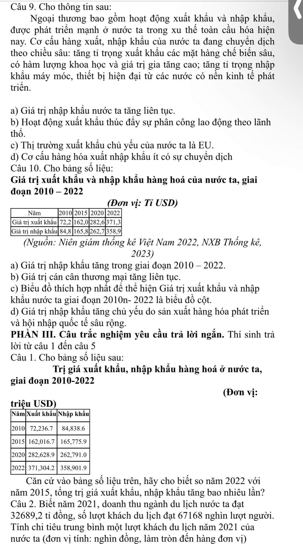 Cho thông tin sau:
Ngoại thương bao gồm hoạt động xuất khẩu và nhập khẩu,
được phát triển mạnh ở nước ta trong xu thế toàn cầu hóa hiện
nay. Cơ cầu hàng xuất, nhập khẩu của nước ta đang chuyển dịch
theo chiều sâu: tăng tỉ trọng xuất khẩu các mặt hàng chế biến sâu,
có hàm lượng khoa học và giá trị gia tăng cao; tăng tỉ trọng nhập
khẩu máy móc, thiết bị hiện đại từ các nước có nền kinh tế phát
triển.
a) Giá trị nhập khẩu nước ta tăng liên tục.
b) Hoạt động xuất khẩu thúc đẩy sự phân công lao động theo lãnh
thổ.
c) Thị trường xuất khẩu chủ yếu của nước ta là EU.
d) Cơ cấu hàng hóa xuất nhập khẩu ít có sự chuyển dịch
Câu 10. Cho bảng số liệu:
Giá trị xuất khẩu và nhập khẩu hàng hoá của nước ta, giai
đoạn 2010 - 2022
(Đơn vị: Tỉ USD)
(Nguồn: Niên giám thống kê Việt Nam 2022, NXB Thống kê,
2023)
a) Giá trị nhập khầu tăng trong giai đoạn 2010 - 2022.
b) Giá trị cán cân thương mại tăng liên tục.
c) Biểu đồ thích hợp nhất để thể hiện Giá trị xuất khẩu và nhập
khẩu nước ta giai đoạn 2010n- 2022 là biểu đồ cột.
d) Giá trị nhập khẩu tăng chủ yếu do sản xuất hàng hóa phát triển
và hội nhập quốc tế sâu rộng.
PHẢN III. Câu trắc nghiệm yêu cầu trả lời ngắn. Thí sinh trả
lời từ câu 1 đến câu 5
Câu 1. Cho bảng số liệu sau:
Trị giá xuất khẩu, nhập khẩu hàng hoá ở nước ta,
giai đoạn 2010-2022
(Đơn vị:
Căn cứ vào bảng số liệu trên, hãy cho biết so năm 2022 với
năm 2015, tổng trị giá xuất khẩu, nhập khẩu tăng bao nhiêu lần?
Câu 2. Biết năm 2021, doanh thu ngành du lịch nước ta đạt
32689,2 tỉ đồng, số lượt khách du lịch đạt 67168 nghìn lượt người.
Tính chi tiêu trung bình một lượt khách du lịch năm 2021 của
nước ta (đơn vị tính: nghìn đồng, làm tròn đến hàng đơn vị)