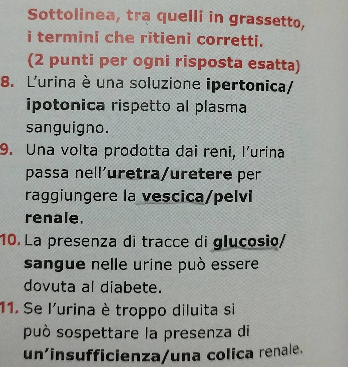 Sottolinea, tra quelli in grassetto, 
i termini che ritieni corretti. 
(2 punti per ogni risposta esatta) 
8. Lurina è una soluzione ipertonica/ 
ipotonica rispetto al plasma 
sanguigno. 
9. Una volta prodotta dai reni, l’urina 
passa nell´uretra/uretere per 
raggiungere la vescica/pelvi 
renale. 
10. La presenza di tracce di glucosio/ 
sangue nelle urine può essere 
dovuta al diabete. 
11. Se l'urina è troppo diluita si 
può sospettare la presenza di 
un'insufficienza/una colica renale.