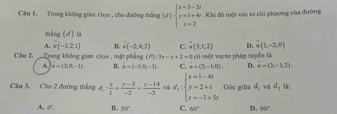 Trong không gian Oxyz , cho đường thẳng (d):beginarrayl x=5-2t y=1+4t z=2endarray.. Khi đó một véc tơ chỉ phương của đường
thẳng (d) là
A. vector u(-1;2;1) B. vector u(-2;4;2) C. vector u(5;1;2) D. vector u(1;-2;0)
Câu 2. Trong không gian Oxyz , mặt phẳng (P):3x-z+2=0 có một vectơ pháp tuyến là
A. vector n=(3;0;-1). B. vector n=(-1;0;-1). C. n=(3;-1;0). D. vector n=(3;-1;2). 
Câu 3. Cho 2 đường thắng d_1: x/1 = (y-5)/-2 = (z-14)/-3  và d_2:beginarrayl x=1-4t y=2+t z=-1+5tendarray.. Góc giữa d_1 và d_2 là:
A. 0^o. B. 30^o. C. 60^o. D. 90^o.