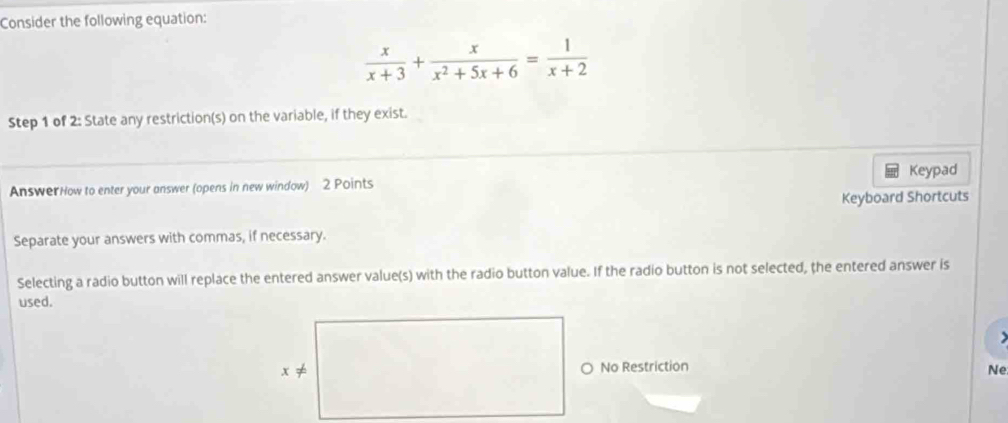 Consider the following equation:
 x/x+3 + x/x^2+5x+6 = 1/x+2 
Step 1 of 2: State any restriction(s) on the variable, if they exist. 
AnswerHow to enter your answer (opens in new window) 2 Points Keypad 
Keyboard Shortcuts 
Separate your answers with commas, if necessary. 
Selecting a radio button will replace the entered answer value(s) with the radio button value. If the radio button is not selected, the entered answer is 
used. 
> 
O No Restriction 
Ne