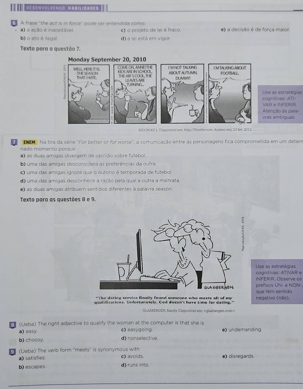 DESENVOLVENOO HABILIDADES
6 A frase “the act is in force" pode ser entendida como:
a) a ação é inaceitável. c) o projeto de lei é fraco. e) a decisão é de força maior.
b) o ato é ilegal. d) a lei está em vigor.
Texto para a questão 7.
se as estratégias
gnitivas: ATI-
R e INFERIR.
tenção às pala-
as ambíguas.
RIDGWAY, L. Disponível em: http://fborfw.com. Acesso em: 23 fev. 2012.
7 ENEM  Na tira da série ''For better or for worse'', a comunicação entre as personagens fica comprometida em um determ
nado momento porque
a) as duas amigas divergem de opinião sobre futebol.
b) uma das amigas desconsidera as preferências da outra.
) uma das amigas ignora que o outono é temporada de futebol.
d) uma das amigas desconhece a razão pela qual a outra a maltrata.
e) as duas amigas atribuem sentidos diferentes à palavra season.
Texto para as questões 8 e 9.
Use as estratégias
cognitivas: ATIVAR e
INFERIR. Observe os
prefixos UN- e NON-,
que têm sentido
*The dating service finally found someone who meets all of my negativo (não).
qualifications. Unfortunately, God doesn't have time for dating."
GLASBERGEN, Randy. Disponível em:.
B (Ueba) The right adjective to qualify the woman at the computer is that she is
a) easy. c) easygoing. e) undemanding.
b) choosy. d) nonselective.
g (Ueba) The verb form ''meets'' is synonymous with
a) satisfies. c) avoids. e) disregards.
b) escapes. d) runs into.