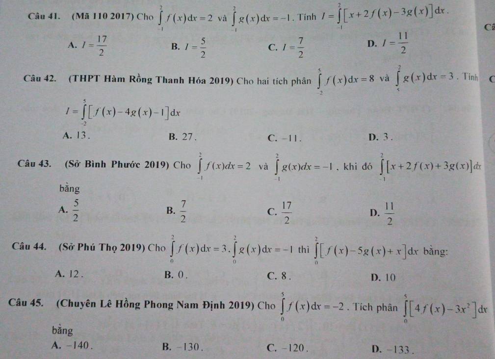 (Mã 110 2017) Cho ∈tlimits _(-1)^2f(x)dx=2 và ∈tlimits _(-1)^2g(x)dx=-1. Tính I=∈tlimits _0^(2[x+2f(x)-3g(x)]dx.
Câ
A. I=frac 17)2 I= 5/2  I= 7/2  I= 11/2 
B.
C.
D.
Câu 42. (THPT Hàm Rồng Thanh Hóa 2019) Cho hai tích phân ∈tlimits _(-2)^5f(x)dx=8 và ∈tlimits _(. Tinh (
I=∈tlimits _-2)^5[f(x)-4g(x)-1]dx
A. 13 . B. 27 . C. -11 . D. 3 .
Câu 43. (Sở Bình Phước 2019) Cho ∈tlimits _(-1)^2f(x)dx=2 và ∈tlimits _(-1)^2g(x)dx=-1 khi đó ∈tlimits _(-1)^2[x+2f(x)+3g(x)]dx
bằng
A.  5/2   7/2   17/2   11/2 
B.
C.
D.
Câu 44. (Sở Phú Thọ 2019) Cho ∈tlimits _0^(2f'(x)dx=3.∈tlimits _0^2g(x)dx=-I thì ∈tlimits _0^2[f(x)-5g(x)+x]dx bằng:
A. 12 . B. () . C. 8 . D. 10)
Câu 45. (Chuyên Lê Hồng Phong Nam Định 2019) Cho ∈tlimits _0^5f(x)dx=-2. Tích phân ∈tlimits _0^5[4f(x)-3x^2)]dx
bằng
A. -140 . B. ~ 130 . C. -120 . D. -133 .