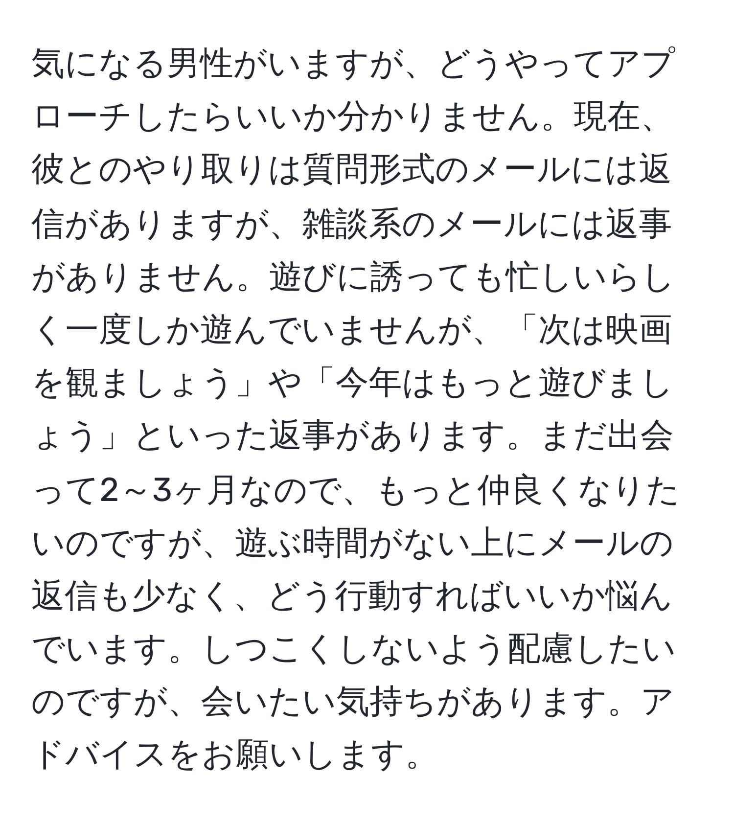 気になる男性がいますが、どうやってアプローチしたらいいか分かりません。現在、彼とのやり取りは質問形式のメールには返信がありますが、雑談系のメールには返事がありません。遊びに誘っても忙しいらしく一度しか遊んでいませんが、「次は映画を観ましょう」や「今年はもっと遊びましょう」といった返事があります。まだ出会って2～3ヶ月なので、もっと仲良くなりたいのですが、遊ぶ時間がない上にメールの返信も少なく、どう行動すればいいか悩んでいます。しつこくしないよう配慮したいのですが、会いたい気持ちがあります。アドバイスをお願いします。