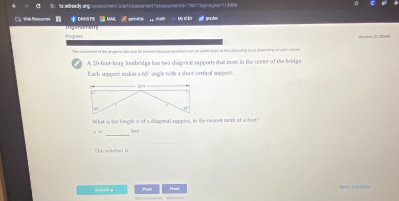 Web Resources DNHS FB MAIL gemetrix math My ICEV grades
Igonometry
Progress:
Ovestion 1D: 18345
The mavement of the progress bar may be uneven because questions can be worth more or less (including zero) depending on your answer
) A 20-foot-long footbridge has two diagonal supports that meet in the center of the bridge.
Each support makes a 65° angle with a short vertical support.
What is the length x of a diagonal support, to the nearest tenth of a foot?
_
xapprox feet
The solution is
Submi e Pass Hold Sare and clase
Don't anew onswer Skp te me