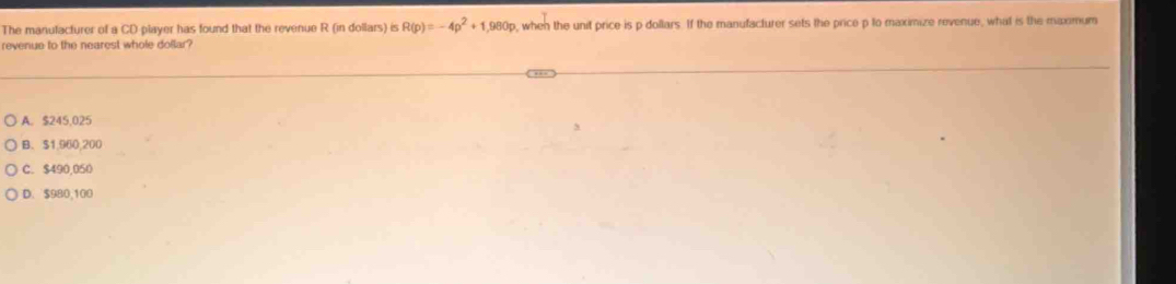 The manulacturer of a CD player has found that the revenue R (in dollars) is R(p)=-4p^2+1,980p , when the unit price is p dollars. If the manufacturer sets the price p to maximize revenue, what is the maxmum
revenue to the nearest whole dolar?
A. $245,025
B、 $1,960,200
C. $490,050
D. $980,100