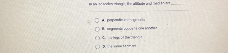 In an isosceles triangle, the altitude and median are _.
A. perpendicular segments
B. segments opposite one another
C. the legs of the triangle
D. the same segment