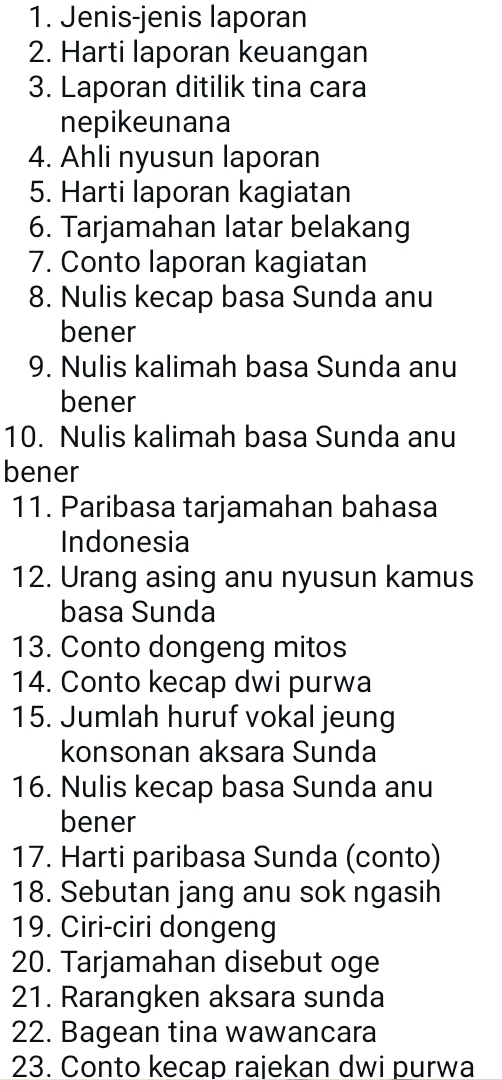 Jenis-jenis laporan 
2. Harti laporan keuangan 
3. Laporan ditilik tina cara 
nepikeunana 
4. Ahli nyusun laporan 
5. Harti laporan kagiatan 
6. Tarjamahan latar belakang 
7. Conto laporan kagiatan 
8. Nulis kecap basa Sunda anu 
bener 
9. Nulis kalimah basa Sunda anu 
bener 
10. Nulis kalimah basa Sunda anu 
bener 
11. Paribasa tarjamahan bahasa 
Indonesia 
12. Urang asing anu nyusun kamus 
basa Sunda 
13. Conto dongeng mitos 
14. Conto kecap dwi purwa 
15. Jumlah huruf vokal jeung 
konsonan aksara Sunda 
16. Nulis kecap basa Sunda anu 
bener 
17. Harti paribasa Sunda (conto) 
18. Sebutan jang anu sok ngasih 
19. Ciri-ciri dongeng 
20. Tarjamahan disebut oge 
21. Rarangken aksara sunda 
22. Bagean tina wawancara 
23. Conto kecap rajekan dwi purwa