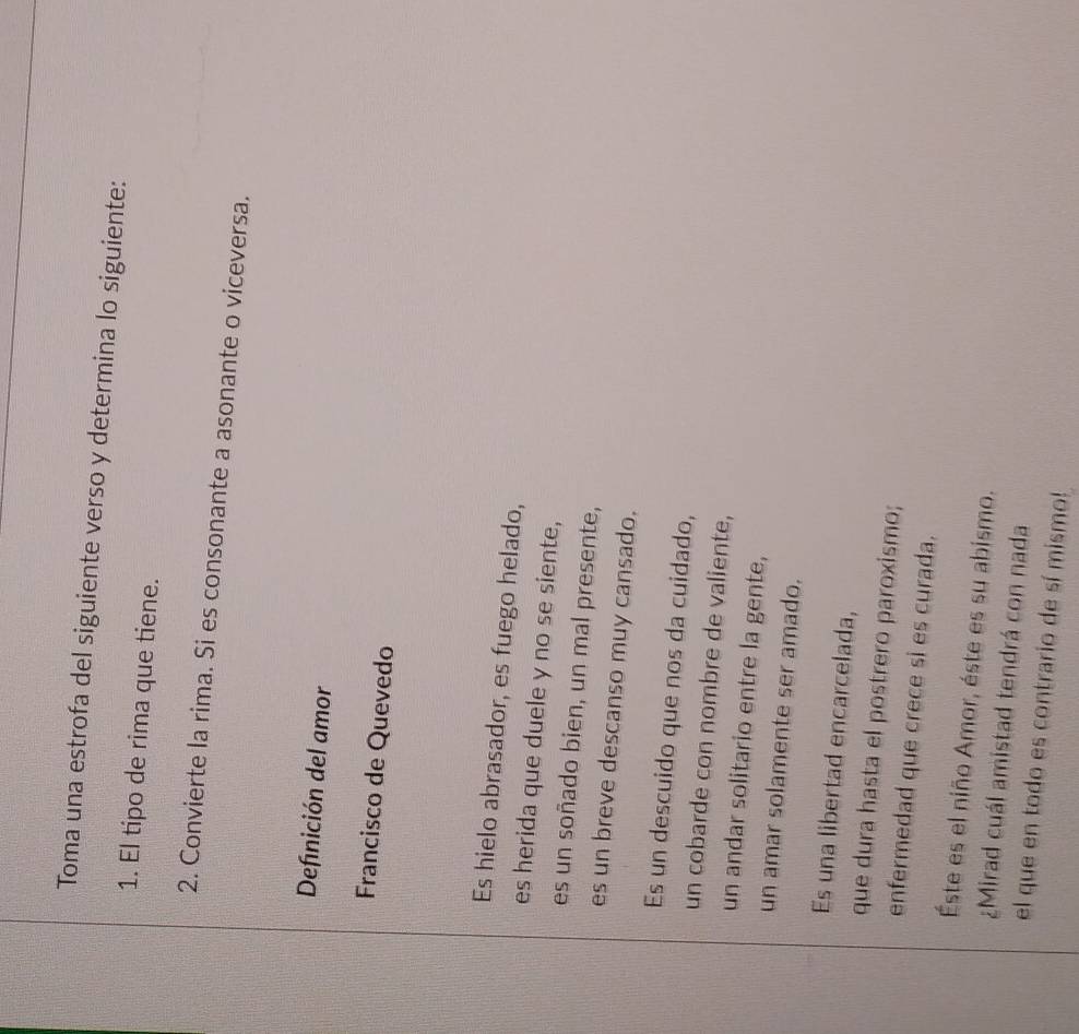 Toma una estrofa del siguiente verso y determina lo siguiente: 
1. El tipo de rima que tiene. 
2. Convierte la rima. Si es consonante a asonante o viceversa. 
Definición del amor 
Francisco de Quevedo 
Es hielo abrasador, es fuego helado, 
es herida que duele y no se siente, 
es un soñado bien, un mal presente, 
es un breve descanso muy cansado. 
Es un descuido que nos da cuidado, 
un cobarde con nombre de valiente, 
un andar solitario entre la gente, 
un amar solamente ser amado. 
Es una libertad encarcelada, 
que dura hasta el postrero paroxismo; 
enfermedad que crece si es curada. 
Éste es el niño Amor, éste es su abismo. 
¿Mirad cuál amistad tendrá con nada 
el que en todo es contrario de sí mismo!