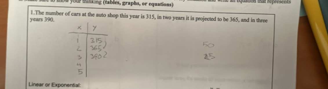 write an equation that represents 
o snow your thinking (tables, graphs, or equations) 
1.The number of cars at the auto shop this year is 315, in two years it is projected to be 365, and in three
years 390. 
Linear or Exponential: