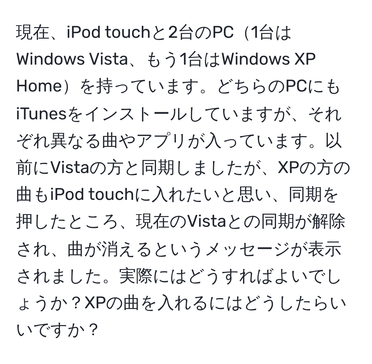 現在、iPod touchと2台のPC1台はWindows Vista、もう1台はWindows XP Homeを持っています。どちらのPCにもiTunesをインストールしていますが、それぞれ異なる曲やアプリが入っています。以前にVistaの方と同期しましたが、XPの方の曲もiPod touchに入れたいと思い、同期を押したところ、現在のVistaとの同期が解除され、曲が消えるというメッセージが表示されました。実際にはどうすればよいでしょうか？XPの曲を入れるにはどうしたらいいですか？