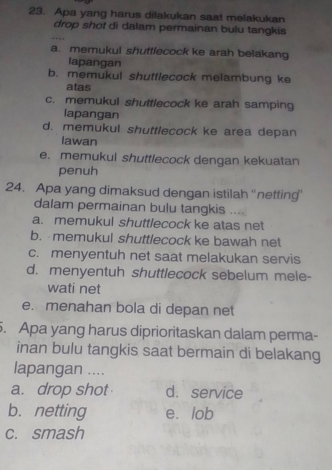 Apa yang harus dilakukan saat melakukan
drop shot di dalam permainan bulu tangkis
a. memukul shuttlecock ke arah belakang
lapangan
b. memukul shuttlecock melambung ke
atas
c. memukul shuttlecock ke arah samping
lapangan
d. memukul shuttlecock ke area depan
lawan
e. memukul shuttlecock dengan kekuatan
penuh
24. Apa yang dimaksud dengan istilah “netting’
dalam permainan bulu tangkis ....
a. memukul shuttlecock ke atas net
b. memukul shuttlecock ke bawah net
c. menyentuh net saat melakukan servis
d. menyentuh shuttlecock sebelum mele-
wati net
e. menahan bola di depan net
5. Apa yang harus diprioritaskan dalam perma-
inan bulu tangkis saat bermain di belakang
lapangan ....
a. drop shot d. service
b. netting e. lob
c. smash