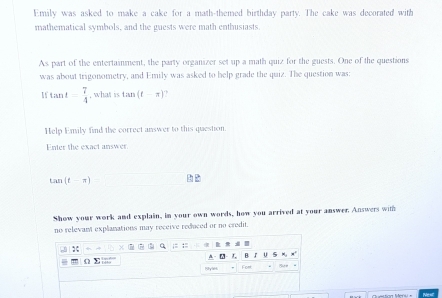 Emily was asked to make a cake for a math-themed birthday party. The cake was decorated with 
mathematical symbols, and the guests were math enthusiasts. 
As part of the entertainment, the party organizer set up a math quiz for the guests. One of the questions 
was about trigonometry, and Emily was asked to help grade the quiz. The question was:
tan t= 7/4  , what is tan (t-π )
Help Emily find the correct answer to this question. 
Enter the exact answer.
tan (t-π )
Show your work and explain, in your own words, how you arrived at your answer Answers with 
no relevant explanations may receive reduced or no credit. 
:; . ;: ;: 
A- B. J U 5 M x 
4 Σ :;; 8yl Fom