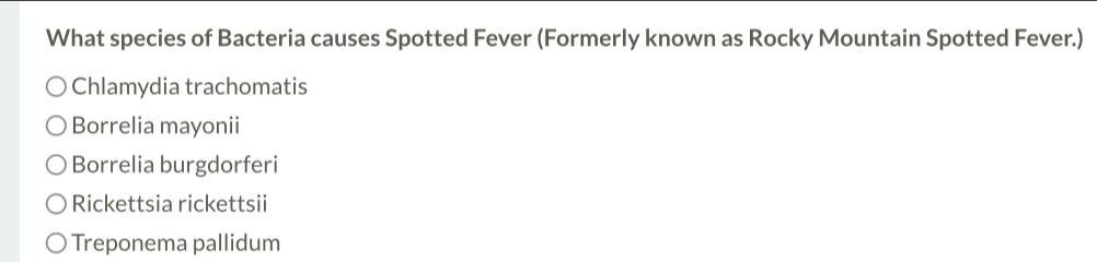 What species of Bacteria causes Spotted Fever (Formerly known as Rocky Mountain Spotted Fever.)
Chlamydia trachomatis
Borrelia mayonii
Borrelia burgdorferi
Rickettsia rickettsii
Treponema pallidum