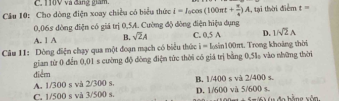 110V và đang giám.
Câu 10: Cho dòng điện xoay chiều có biểu thức i=I_0cos (100π t+ π /4 )A , tại thời điểm t=
0,06s dòng điện có giá trị 0,5A. Cường độ dòng điện hiệu dụng
A. 1 A B. sqrt(2)A C. 0,5 A D. 1/sqrt(2)A
Câu 11: Dòng điện chạy qua một đoạn mạch có biểu thức i=I_0sin 100π t. Trong khoảng thời
gian từ 0 đến 0,01 s cường độ dòng điện tức thời có giá trị bằng 0,5I₀ vào những thời
điểm
A. 1/300 s và 2/300 s. B. 1/400 s và 2/400 s.
C. 1/500 s và 3/500 s. D. 1/600 và 5/600 s.
(uđo bằng vôn