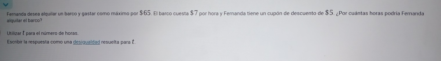 Fernanda desea alquilar un barco y gastar como máximo por $65. El barco cuesta $7 por hora y Fernanda tiene un cupón de descuento de $5. ¿Por cuántas horas podría Fernanda 
alquilar el barco? 
Utilizar É para el número de horas. 
Escribir la respuesta como una desigualdad resuelta para É.