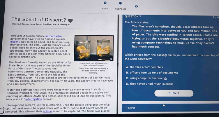 READ RESPOND
QUESTION 7 7 / 8
The Scent of Dissent? The Article states:
Creating Connections Social Studies: World History III The files aren't complete, though. Stasi officers tore up
tons of documents into between 400 and 600 million bits
Throughout human history, authoritarianof paper. The bits were stuffed in 16,000 sacks. Teams are
governments have tried to find and squashtrying to put the shredded documents together. They're
dissent. Not doing so could lead to an uprising,using computer technology to help. So far, they haven't
they believed. The Stasi, East Germany's secret
police, used to sniff out the government'shad much success.
opponents. How? The agency collected scent
prints: pieces of cloth with citizens' body odorsWhich phrase from the passage helps you understand the meaning of
saved in airtight jars.the word shredded?
The Stasi was formally known as the Ministry for
State Security. It was part of the Socialist Unity Image credit: Jan Woltas/picture- alliance/dpa/AP Images
Party of Germany. The party ruled the Glass "scent jars" are on display at A. the files aren't complete
communist German Democratic Republic, aka the Stasi Museum in Berlin,
East Germany, from 1950 until the fall of the Germany. B. officers tore up tons of documents
Berlin Wall in 1989. The Stasi aimed to protect the government of East Germany C. using computer technology
from any political disagreement. For nearly 40 years, the agency tried to have eyes
and ears everywhere. D. they haven't had much success
Historians estimate that there were times when as many as one in six East
Germans worked for the Stasi. The organization pushed people into spying and
reporting on others. Anything a person said or did could lead to questioning. This SUBMIT
took place in "interrogation rooms."
Interrogations weren't just for questioning. Once the people being questioned got
up, their seat would be wiped down with a cloth. Fabric seat covers would be
removed. This allowed their unique scent to be captured. The fabric was placed Extras