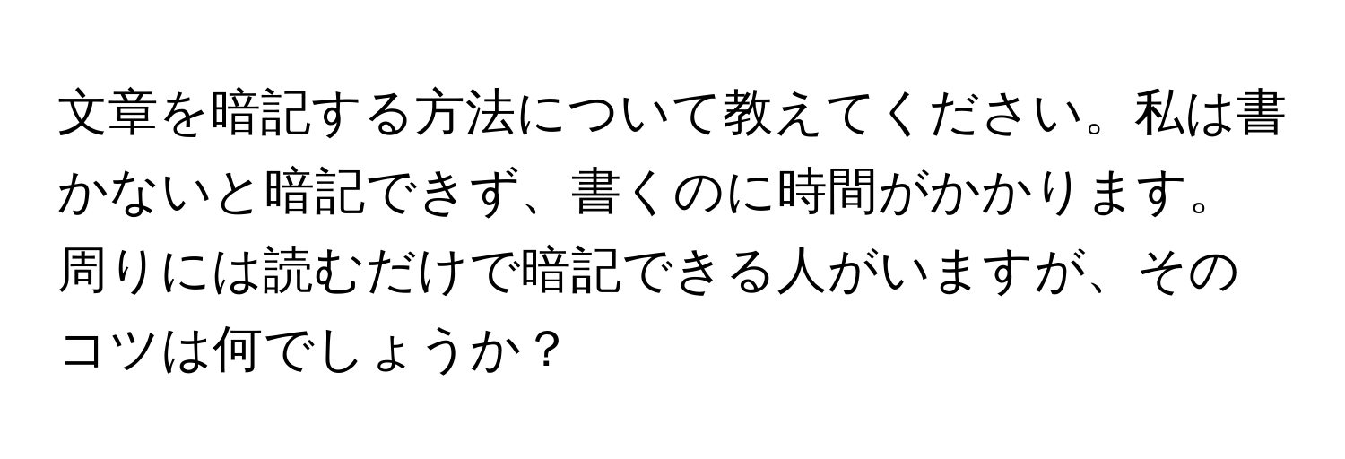 文章を暗記する方法について教えてください。私は書かないと暗記できず、書くのに時間がかかります。周りには読むだけで暗記できる人がいますが、そのコツは何でしょうか？