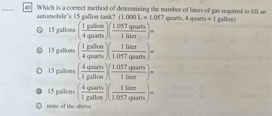 Which is a correct method of determining the number of liters of gas required to fill an
automobile’s 15 gallon tank? (1.000L=1.057 quarts, 4 quarts =1 gallon)
15 gallons ( 1gallon/4quarts )( (1.057quarts)/1liter )=
15 gallons ( 1gallon/4quarts )( 1liter/1.057quarts )=
15 gallons ( 4quarts/1gallon )( (1.057quarts)/1liter )=
⑥ 15 gallons ( 4quarts/1gallon )( 1liter/1.057quarts )=
E none of the above