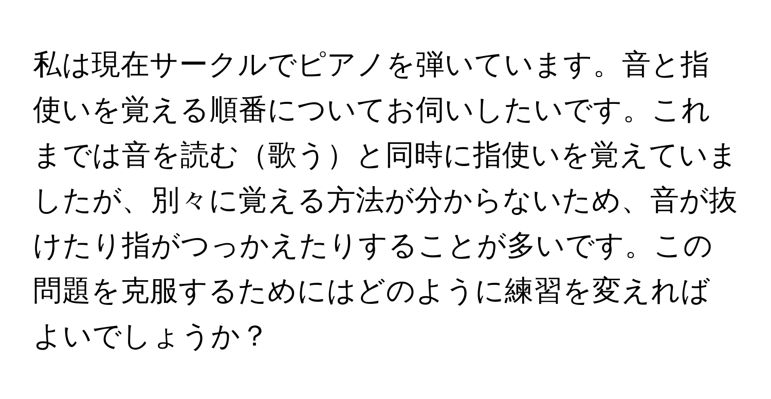 私は現在サークルでピアノを弾いています。音と指使いを覚える順番についてお伺いしたいです。これまでは音を読む歌うと同時に指使いを覚えていましたが、別々に覚える方法が分からないため、音が抜けたり指がつっかえたりすることが多いです。この問題を克服するためにはどのように練習を変えればよいでしょうか？