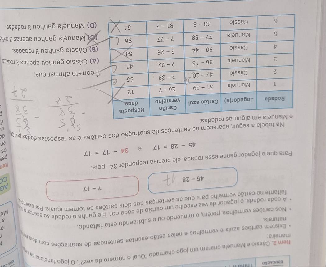 educação        
EDUCA
Item 2. Cássio e Manuela criaram um jogo chamado "Qual o número da vez?". O jogo funciona da s
  
maneira:
Existem cartões azuis e vermelhos e neles estão escritas sentenças de subtrações com dois nú
r
naturais. a
Nos cartões vermelhos, porém, o minuendo ou o subtraendo está faltando.
e
A cada rodada, o jogador da vez escolhe um cartão de cada cor. Ele ganha a rodada se acertar o n
Ma
faltante no cartão vermelho para que as sentenças dos dois cartões se tornem iguais. Por exempl
? - 17
AG
45-28
cC
Para que o jogador ganhe essa rodada, ele precisa responder 34, pois:
iten
45-28=17 e 34-17=17
pes
os
en
Na tabela a seguir, aparecem as sentenças de subtração dos cartões e as respostas dadas por Ca de
CL
d
L 
correto afirmar que:
A) Cássio ganhou apenas 2 rodadas
B) Cássio ganhou 3 rodadas.
C) Manuela ganhou apenas 2 roda
D) Manuela ganhou 3 rodadas.