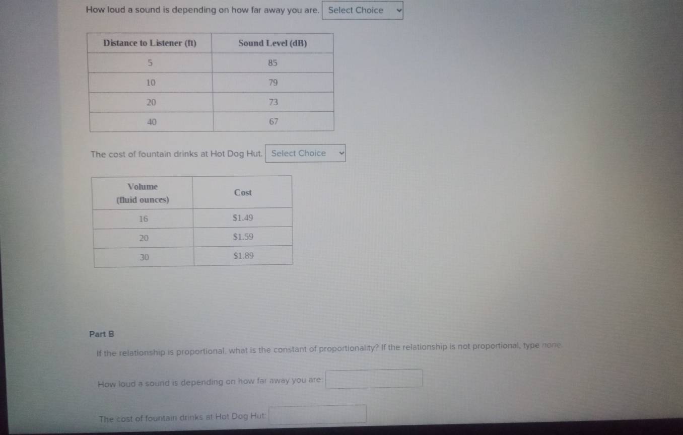 How loud a sound is depending on how far away you are. Select Choice 
The cost of fountain drinks at Hot Dog Hut. Select Choice 
Part B 
If the relationship is proportional, what is the constant of proportionality? If the relationship is not proportional, type none 
How loud a sound is depending on how far away you are: 
The cost of fountain drinks at Hot Dog Hut: