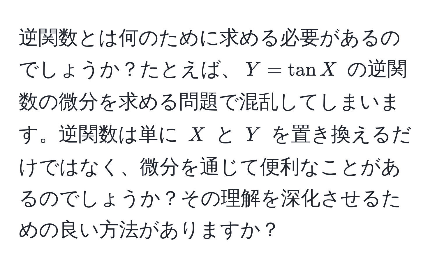 逆関数とは何のために求める必要があるのでしょうか？たとえば、$Y = tan X$ の逆関数の微分を求める問題で混乱してしまいます。逆関数は単に $X$ と $Y$ を置き換えるだけではなく、微分を通じて便利なことがあるのでしょうか？その理解を深化させるための良い方法がありますか？