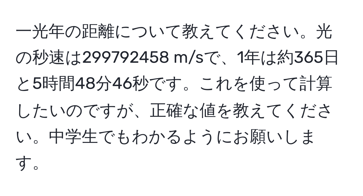 一光年の距離について教えてください。光の秒速は299792458 m/sで、1年は約365日と5時間48分46秒です。これを使って計算したいのですが、正確な値を教えてください。中学生でもわかるようにお願いします。