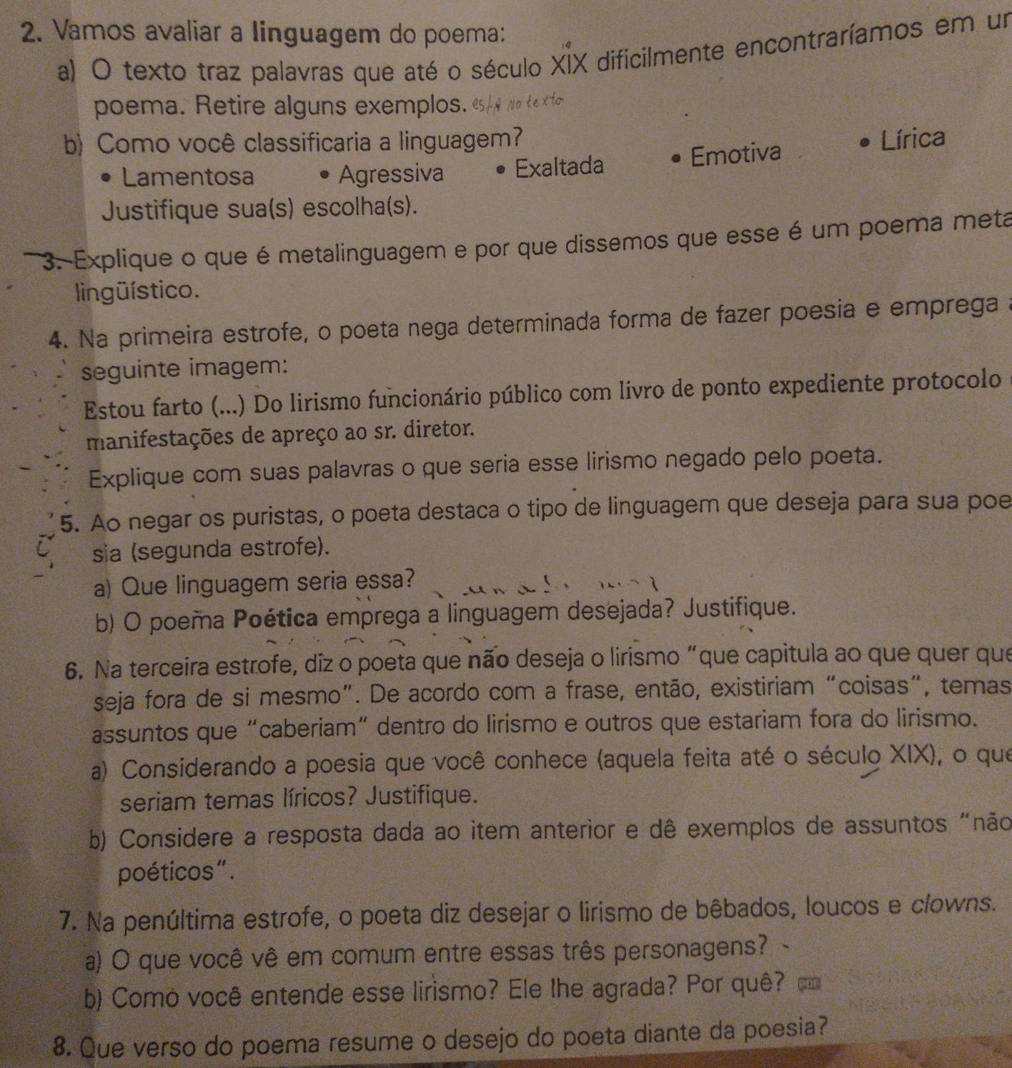 Vamos avaliar a linguagem do poema:
a) O texto traz palavras que até o século XIX dificilmente encontraríamos em un
poema. Retire alguns exemplos.
b) Como você classificaria a linguagem? Lírica
Lamentosa Agressiva Exaltada Emotiva
Justifique sua(s) escolha(s).
3. Explique o que é metalinguagem e por que dissemos que esse é um poema meta
lingüístico.
4. Na primeira estrofe, o poeta nega determinada forma de fazer poesia e emprega a
seguinte imagem:
Estou farto (...) Do lirismo funcionário público com livro de ponto expediente protocolo
manifestações de apreço ao sr. diretor.
Explique com suas palavras o que seria esse lirismo negado pelo poeta.
5. Ao negar os puristas, o poeta destaca o tipo de linguagem que deseja para sua poe
sia (segunda estrofe).
a) Que linguagem seria essa?
b) O poema Poética emprega a linguagem desejada? Justifique.
6. Na terceira estrofe, diz o poeta que não deseja o lirismo “que capitula ao que quer que
seja fora de si mesmo”. De acordo com a frase, então, existiriam “coisas", temas
assuntos que “caberiam” dentro do lirismo e outros que estariam fora do lirismo.
a) Considerando a poesia que você conhece (aquela feita até o século XIX), o que
seriam temas líricos? Justifique.
b) Considere a resposta dada ao item anterior e dê exemplos de assuntos "não
poéticos".
7. Na penúltima estrofe, o poeta diz desejar o lirismo de bêbados, loucos e clowns.
a) O que você vê em comum entre essas três personagens? -
b) Como você entende esse lirismo? Ele lhe agrada? Por quê?
8. Que verso do poema resume o desejo do poeta diante da poesia?