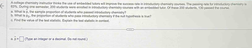 A college chemistry instructor thinks the use of embedded tutors will improve the success rate in introductory chemistry courses. The passing rate for introductory chemistry is
63%. During one semester, 200 students were enrolled in introductory chemistry courses with an embedded tutor. Of these 200 students, 130 passed the course. 
a. What is p, the sample proportion of students who passed introductory chemistry? 
b. What is p, the proportion of students who pass introductory chemistry if the null hypothesis is true? 
c. Find the value of the test statistic. Explain the test statistic in context. 
a. hat p=□ (Type an integer or a decimal. Do not round.)