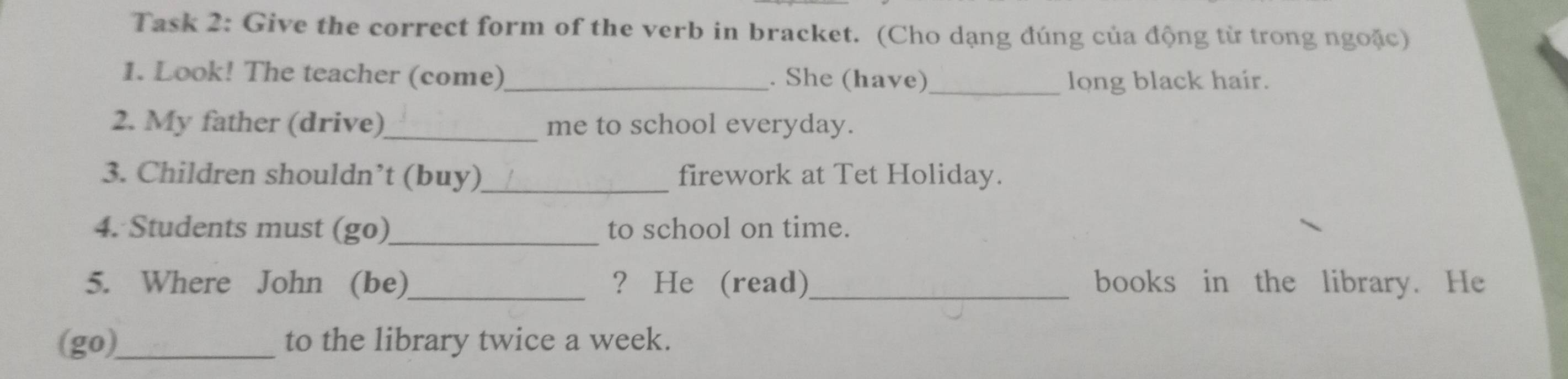 Task 2: Give the correct form of the verb in bracket. (Cho dạng đúng của động từ trong ngoặc) 
1. Look! The teacher (come)_ . She (have)_ long black hair. 
2. My father (drive)_ me to school everyday. 
3. Children shouldn’t (buy)_ firework at Tet Holiday. 
4. Students must (go)_ to school on time. 
5. Where John (be)_ ？ He (read)_ books in the library. He 
(go)_ to the library twice a week.