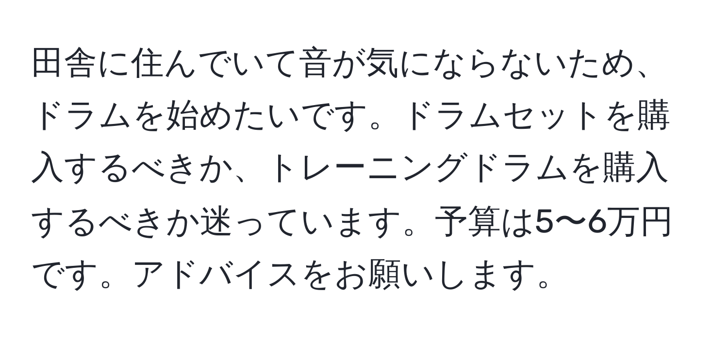 田舎に住んでいて音が気にならないため、ドラムを始めたいです。ドラムセットを購入するべきか、トレーニングドラムを購入するべきか迷っています。予算は5〜6万円です。アドバイスをお願いします。