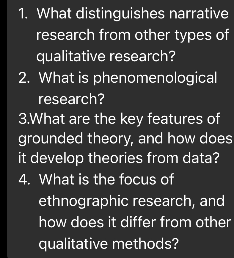 What distinguishes narrative 
research from other types of 
qualitative research? 
2. What is phenomenological 
research? 
3.What are the key features of 
grounded theory, and how does 
it develop theories from data? 
4. What is the focus of 
ethnographic research, and 
how does it differ from other 
qualitative methods?