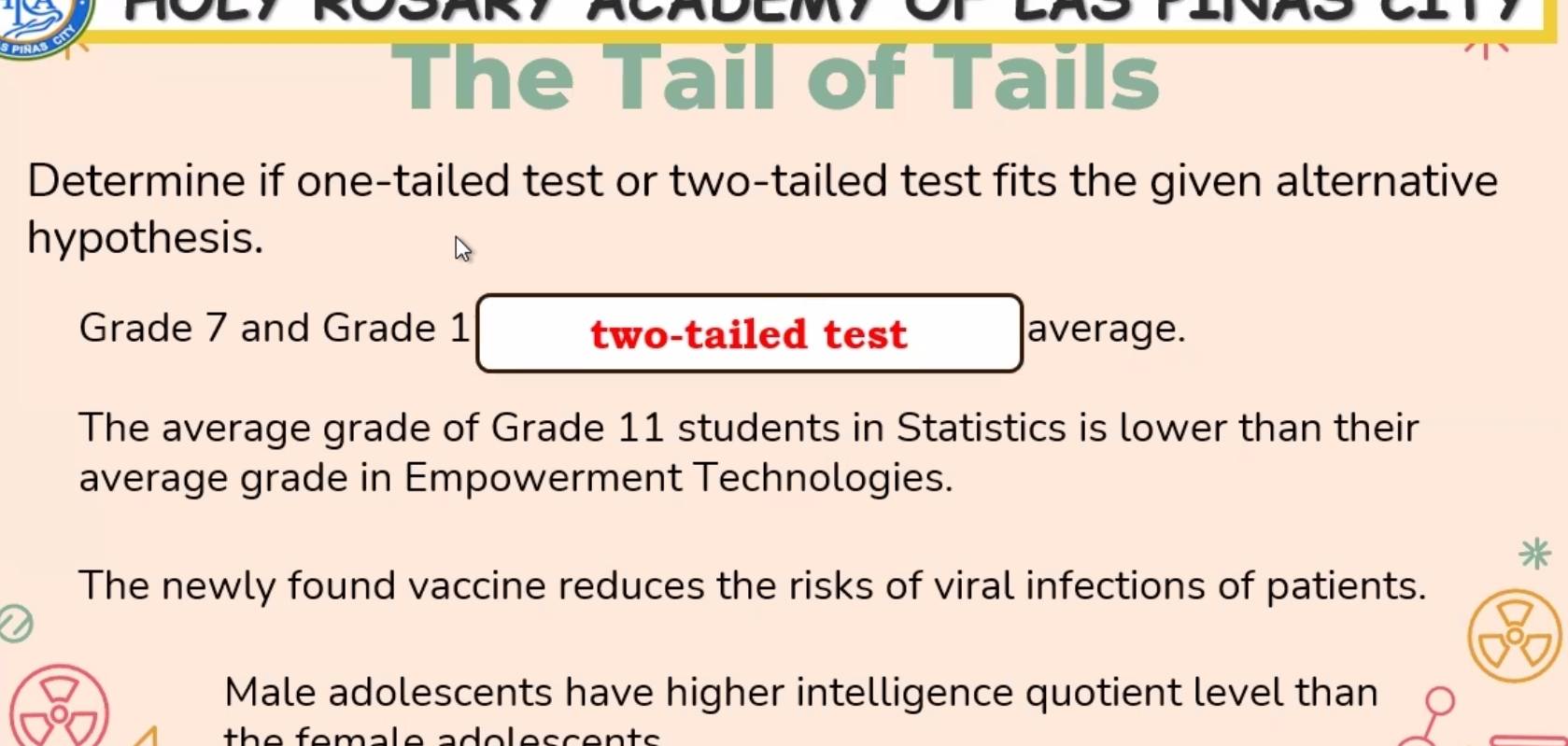 The Tail of Tails 
Determine if one-tailed test or two-tailed test fits the given alternative 
hypothesis. 
Grade 7 and Grade 1 two-tailed test average. 
The average grade of Grade 11 students in Statistics is lower than their 
average grade in Empowerment Technologies. 
* 
The newly found vaccine reduces the risks of viral infections of patients. 
Male adolescents have higher intelligence quotient level than 
th e female ado l e s c en t s