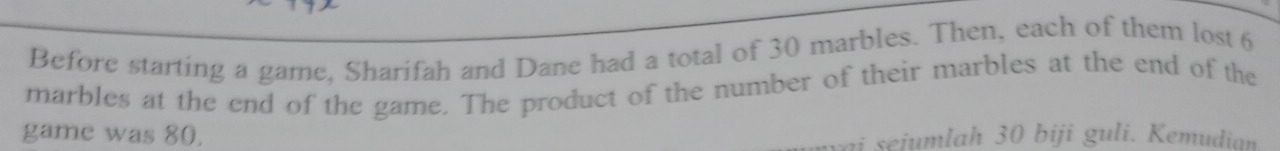 Before starting a game, Sharifah and Dane had a total of 30 marbles. Then, each of them lost 6
marbles at the end of the game. The product of the number of their marbles at the end of the 
game was 80. 
vai sejumlah 30 biji guli. Kemudian