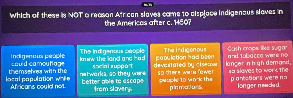 30/35
Which of these is NOT a reason African slaves came to displace indigenous slaves in
the Americas after c. 1450?
The indigenous people The indigenous Cash crops like sugar
Indigenous people knew the land and had population had been and tobacco were no
could camouflage
themselves with the social support devastated by disease longer in high demand,
local population while networks, so they were so there were fewer so slaves to work the
better able to escape people to work the plantations were no
Africans could not. from slavery. plantations. longer needed.