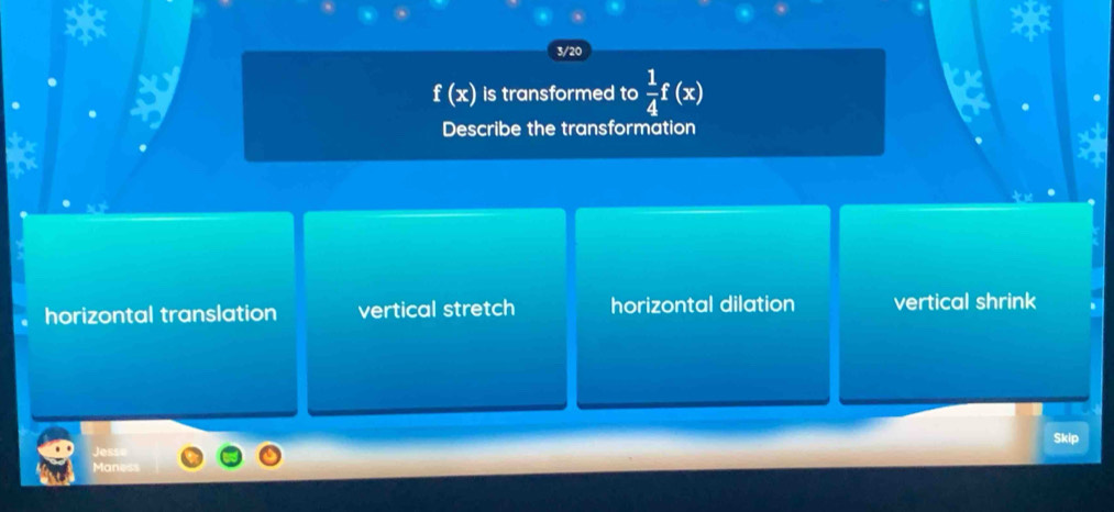 3/20
f(x) is transformed to  1/4 f(x)
Describe the transformation
horizontal translation vertical stretch horizontal dilation vertical shrink
5kip