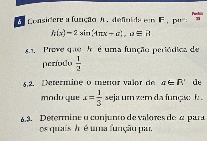 Pontos 
6 Considere a função ん , definida em |R, por: . 30
h(x)=2sin (4π x+a), a∈ IR
6.1. Prove que h é uma função periódica de 
período  1/2 . 
6.2. Determine o menor valor de a∈ IR^+ de 
modo que x= 1/3  seja um zero da função h. 
6.3. Determine o conjunto de valores de á para 
os quais h é uma função par.