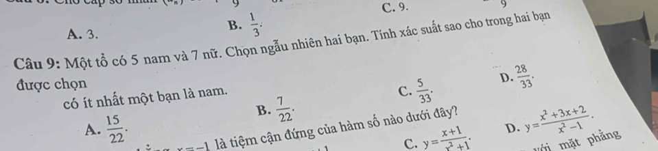 C. 9.
9
A. 3.
B.  1/3 . 
Câu 9: Một tổ có 5 nam và 7 nữ. Chọn ngẫu nhiên hai bạn. Tính xác suất sao cho trong hai bạn
được chọn
có ít nhất một bạn là nam.
C.  5/33 . D.  28/33 .
B.  7/22 .
A.  15/22 .
C. y= (x+1)/x^2+1 . D. y= (x^2+3x+2)/x^2-1 .
x=-1 là tiệm cận đứng của hàm số nào dưới đây?
m mặt phẳng