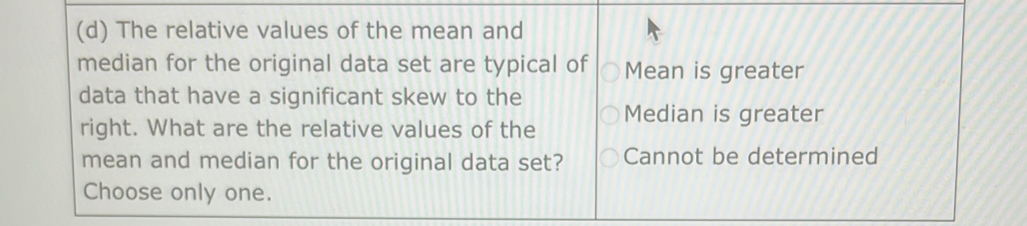 The relative values of the mean and
median for the original data set are typical of Mean is greater
data that have a significant skew to the
right. What are the relative values of the Median is greater
mean and median for the original data set? Cannot be determined
Choose only one.