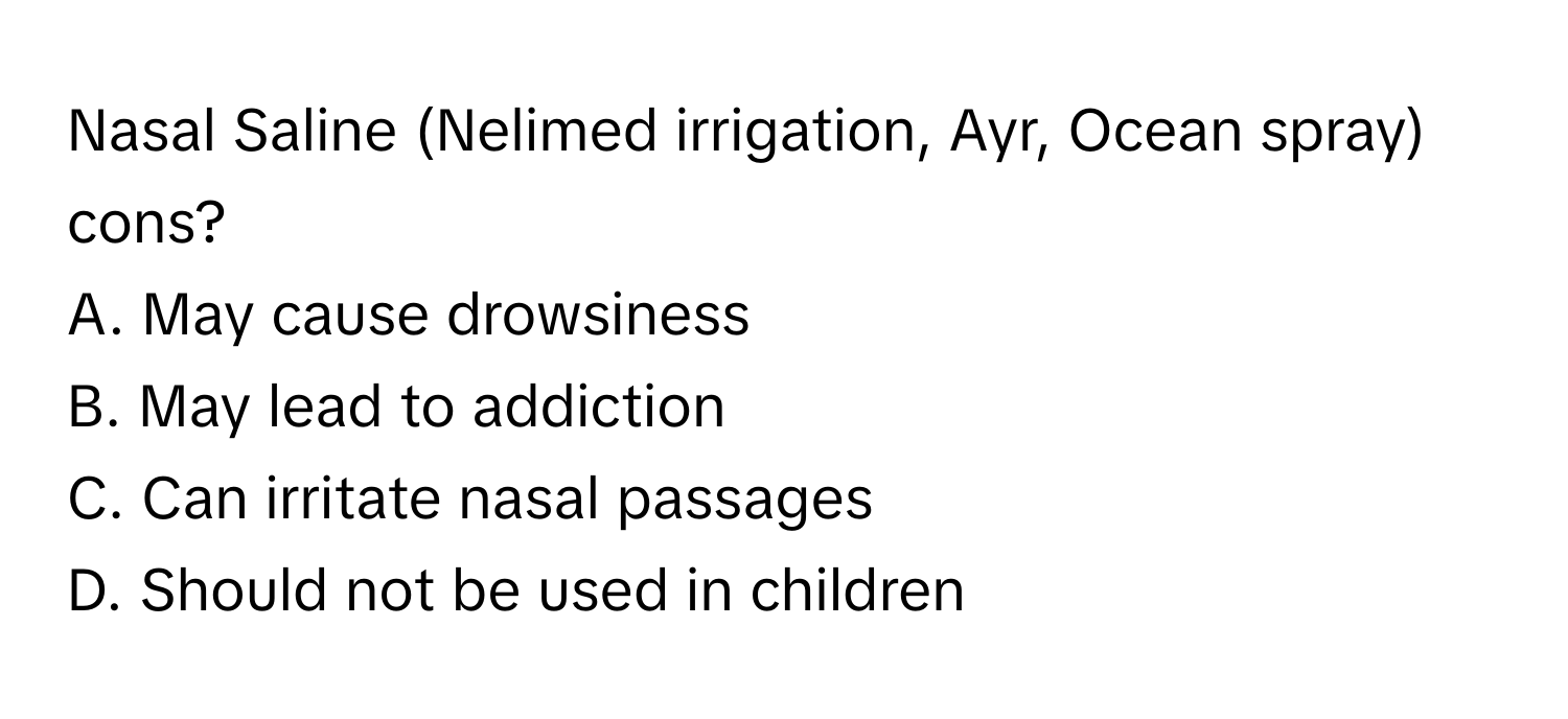 Nasal Saline (Nelimed irrigation, Ayr, Ocean spray) cons?

A. May cause drowsiness
B. May lead to addiction
C. Can irritate nasal passages
D. Should not be used in children