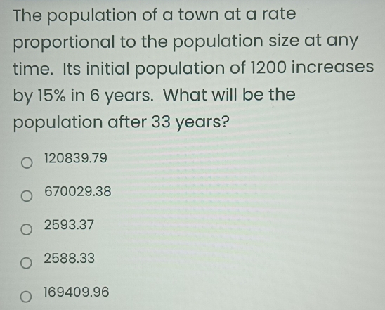 The population of a town at a rate
proportional to the population size at any
time. Its initial population of 1200 increases
by 15% in 6 years. What will be the
population after 33 years?
120839.79
670029.38
2593.37
2588.33
169409.96