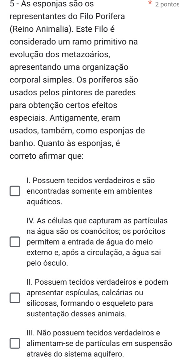 As esponjas são os 2 pontos
representantes do Filo Porifera
(Reino Animalia). Este Filo é
considerado um ramo primitivo na
evolução dos metazoários,
apresentando uma organização
corporal simples. Os poríferos são
usados pelos pintores de paredes
para obtenção certos efeitos
especiais. Antigamente, eram
usados, também, como esponjas de
banho. Quanto às esponjas, é
correto afırmar que:
I. Possuem tecidos verdadeiros e são
encontradas somente em ambientes
aquáticos.
IV. As células que capturam as partículas
na água são os coanócitos; os porócitos
permitem a entrada de água do meio
externo e, após a circulação, a água sai
pelo ósculo.
II. Possuem tecidos verdadeiros e podem
apresentar espículas, calcárias ou
silicosas, formando o esqueleto para
sustentação desses animais.
III. Não possuem tecidos verdadeiros e
alimentam-se de partículas em suspensão
através do sistema aquífero.