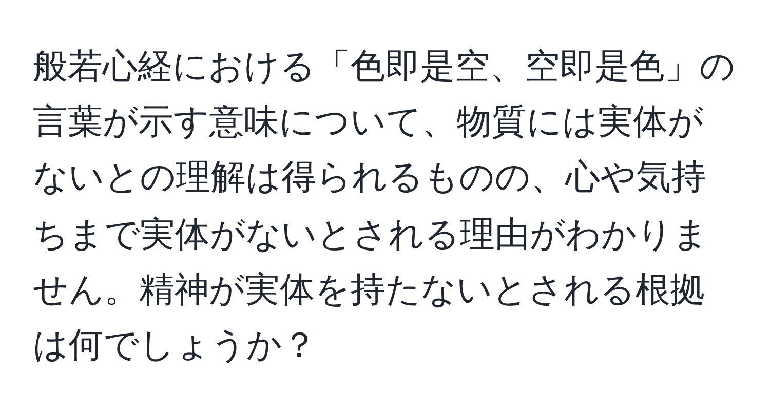 般若心経における「色即是空、空即是色」の言葉が示す意味について、物質には実体がないとの理解は得られるものの、心や気持ちまで実体がないとされる理由がわかりません。精神が実体を持たないとされる根拠は何でしょうか？