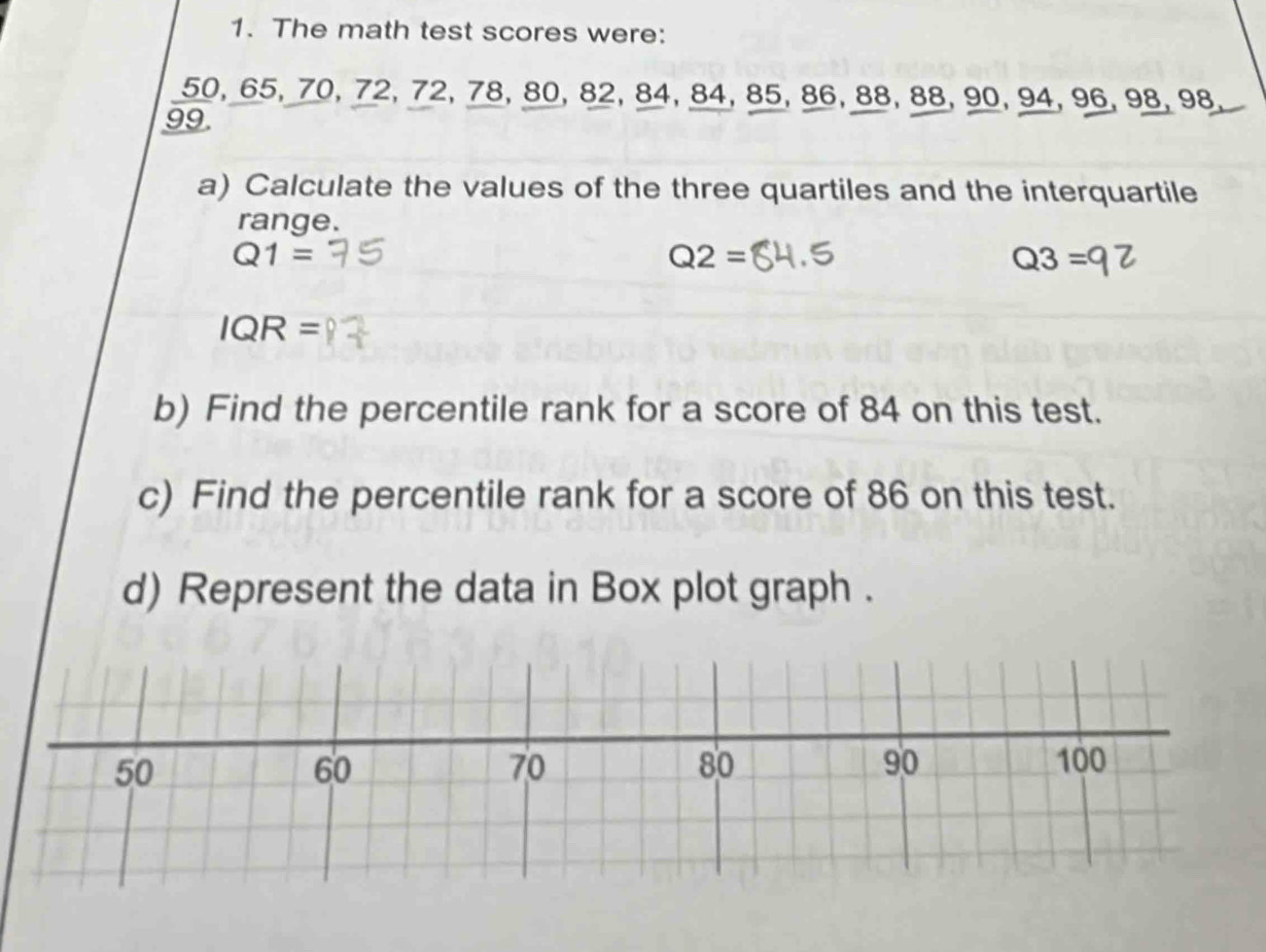 The math test scores were:
50, 65, 70, 72, 72, 78, 80, 82, 84, 84, 85, 86, 88, 88, 90, 94, 96, 98, 98,
99
a) Calculate the values of the three quartiles and the interquartile 
range.
Q1=
Q2=
Q3=
IQR=
b) Find the percentile rank for a score of 84 on this test. 
c) Find the percentile rank for a score of 86 on this test. 
d) Represent the data in Box plot graph .
50
60
90
70 100
80