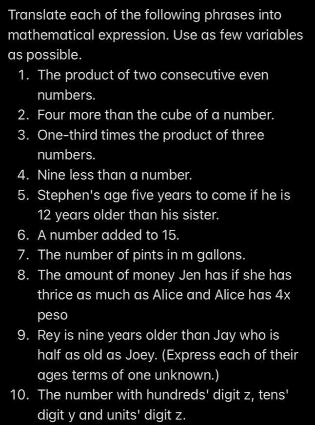 Translate each of the following phrases into 
mathematical expression. Use as few variables 
as possible. 
1. The product of two consecutive even 
numbers. 
2. Four more than the cube of a number. 
3. One-third times the product of three 
numbers. 
4. Nine less than a number. 
5. Stephen's age five years to come if he is
12 years older than his sister. 
6. A number added to 15. 
7. The number of pints in m gallons. 
8. The amount of money Jen has if she has 
thrice as much as Alice and Alice has 4x
peso 
9. Rey is nine years older than Jay who is 
half as old as Joey. (Express each of their 
ages terms of one unknown.) 
10. The number with hundreds' digit z, tens' 
digit y and units' digit z.