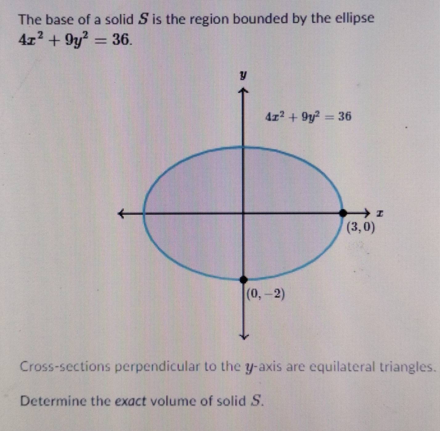 The base of a solid S is the region bounded by the ellipse
4x^2+9y^2=36.
Cross-sections perpendicular to the y-axis are equilateral triangles.
Determine the exact volume of solid S.