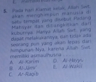 merilk etos k 
5. Pada hari Kiamat kelak, Aliah Swt
akan menghimpun manusia di
satu tempat yang disebut Padang
Mahsyar dan dibangkitkan dari
kuburnya. Hanya Allah Swt. yang
dapat melakukannya, dan tidak ada
seorang pun yang akan lepas dar 
himpunan-Nya, karena Allah Swt
memiliki asmaulhusna . . . .
A. Al-Karim D. Al-Hayyu
B. Al-Jāmi' E. Al-Wakil
C. Ar-Raqib