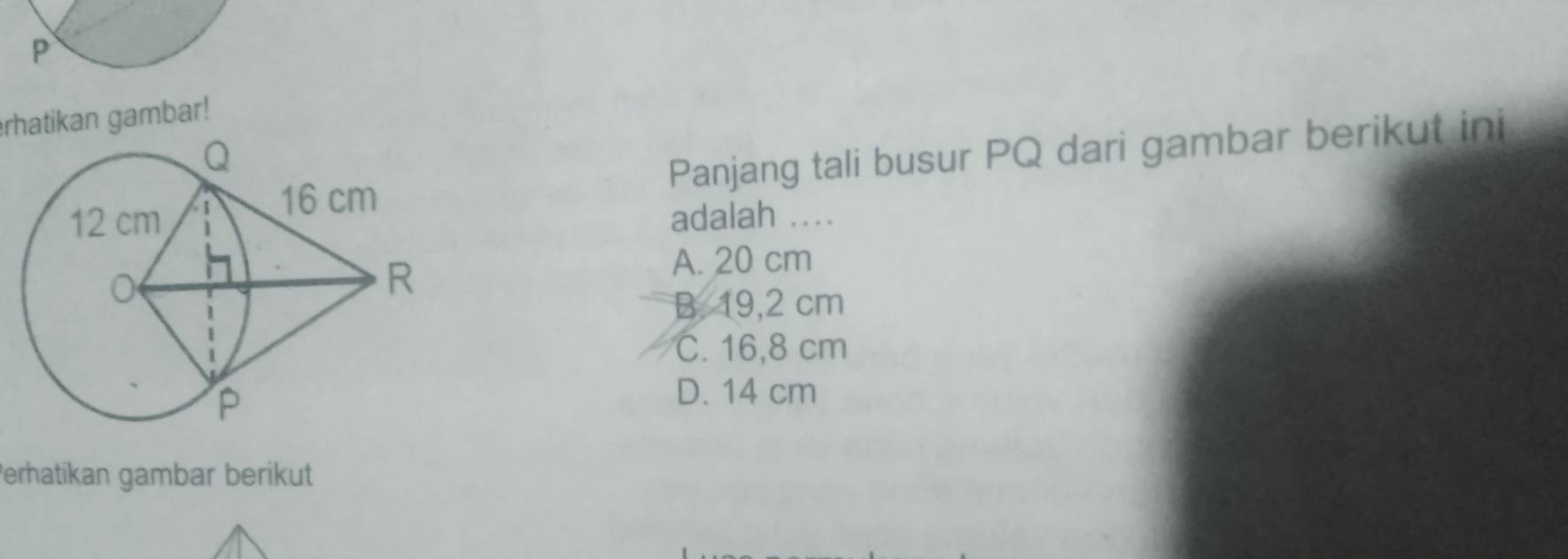 P
rhatikan gambar!
Panjang tali busur PQ dari gambar berikut ini
adalah ...
A. 20 cm
B. 19,2 cm
C. 16,8 cm
D. 14 cm
Perhatikan gambar berikut