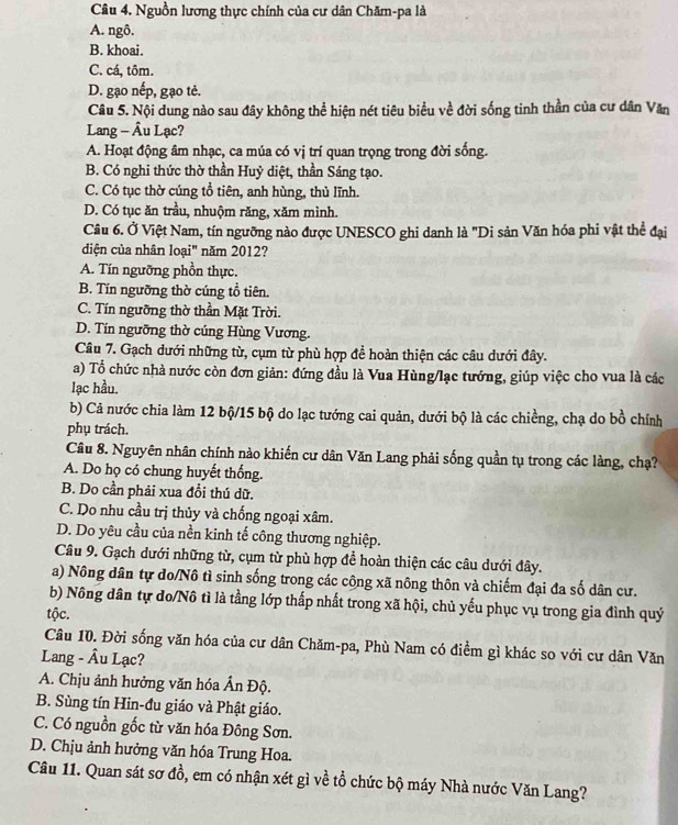 Nguồn lương thực chính của cư dân Chăm-pa là
A. ngô.
B. khoai.
C. cá, tôm.
D. gạo nếp, gạo tẻ.
Câu 5. Nội dung nào sau đây không thể hiện nét tiêu biểu về đời sống tinh thần của cư dân Văn
Lang - Âu Lạc?
A. Hoạt động âm nhạc, ca múa có vị trí quan trọng trong đời sống.
B. Có nghi thức thờ thần Huỷ diệt, thần Sáng tạo.
C. Có tục thờ cúng tổ tiên, anh hùng, thủ lĩnh.
D. Có tục ăn trầu, nhuộm răng, xăm mình.
Câu 6. Ở Việt Nam, tín ngưỡng nào được UNESCO ghi danh là "Di sản Văn hóa phi vật thể đại
diện của nhân loại" năm 2012?
A. Tín ngưỡng phồn thực.
B. Tín ngưỡng thờ cúng tổ tiên.
C. Tín ngưỡng thờ thần Mặt Trời.
D. Tín ngưỡng thờ cúng Hùng Vương.
Câu 7. Gạch dưới những từ, cụm từ phù hợp đề hoàn thiện các câu dưới đây.
a) Tổ chức nhà nước còn đơn giản: đứng đầu là Vua Hùng/lạc tướng, giúp việc cho vua là các
lạc hầu.
b) Cả nước chia làm 12 bộ/15 bộ do lạc tướng cai quản, dưới bộ là các chiềng, chạ do bồ chính
phụ trách.
Câu 8. Nguyên nhân chính nào khiến cư dân Văn Lang phải sống quần tụ trong các làng, chạ?
A. Do họ có chung huyết thống.
B. Do cần phải xua đổi thú dữ.
C. Do nhu cầu trị thủy và chống ngoại xâm.
D. Do yêu cầu của nền kinh tế công thương nghiệp.
Câu 9. Gạch dưới những từ, cụm từ phù hợp đề hoàn thiện các câu dưới đây.
a) Nông dân tự do/Nô tì sinh sống trong các công xã nông thôn và chiếm đại đa số dân cư.
b) Nông dân tự do/Nô tì là tầng lớp thấp nhất trong xã hội, chủ yếu phục vụ trong gia đình quý
tộc.
Câu 10. Đời sống văn hóa của cư dân Chăm-pa, Phù Nam có điểm gì khác so với cư dân Văn
Lang - Âu Lạc?
A. Chịu ảnh hưởng văn hóa Ấn Độ.
B. Sùng tín Hin-đu giáo và Phật giáo.
C. Có nguồn gốc từ văn hóa Đông Sơn.
D. Chịu ảnh hưởng văn hóa Trung Hoa.
Câu 11. Quan sát sơ đồ, em có nhận xét gì về tổ chức bộ máy Nhà nước Văn Lang?